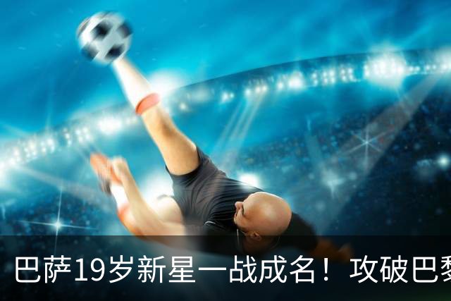 巴萨19岁新星一战成名！攻破巴黎大门，埃斯帕特迎来上位良机